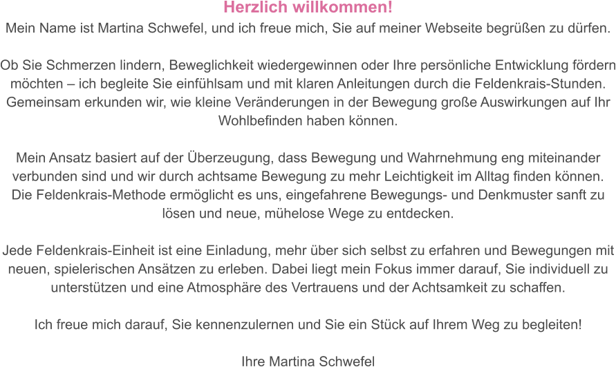 Herzlich willkommen!  Mein Name ist Martina Schwefel, und ich freue mich, Sie auf meiner Webseite begrüßen zu dürfen.   Ob Sie Schmerzen lindern, Beweglichkeit wiedergewinnen oder Ihre persönliche Entwicklung fördern möchten – ich begleite Sie einfühlsam und mit klaren Anleitungen durch die Feldenkrais-Stunden. Gemeinsam erkunden wir, wie kleine Veränderungen in der Bewegung große Auswirkungen auf Ihr Wohlbefinden haben können.  Mein Ansatz basiert auf der Überzeugung, dass Bewegung und Wahrnehmung eng miteinander verbunden sind und wir durch achtsame Bewegung zu mehr Leichtigkeit im Alltag finden können.  Die Feldenkrais-Methode ermöglicht es uns, eingefahrene Bewegungs- und Denkmuster sanft zu lösen und neue, mühelose Wege zu entdecken.  Jede Feldenkrais-Einheit ist eine Einladung, mehr über sich selbst zu erfahren und Bewegungen mit neuen, spielerischen Ansätzen zu erleben. Dabei liegt mein Fokus immer darauf, Sie individuell zu unterstützen und eine Atmosphäre des Vertrauens und der Achtsamkeit zu schaffen.  Ich freue mich darauf, Sie kennenzulernen und Sie ein Stück auf Ihrem Weg zu begleiten!  Ihre Martina Schwefel